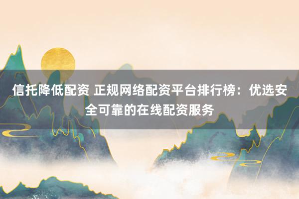 信托降低配資 正規(guī)網(wǎng)絡(luò)配資平臺排行榜：優(yōu)選安全可靠的在線配資服務(wù)