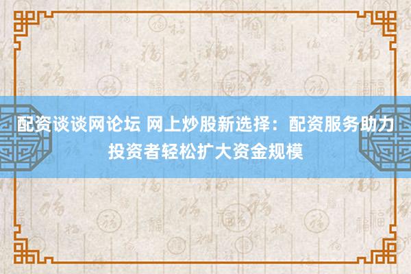 配資談?wù)劸W(wǎng)論壇 網(wǎng)上炒股新選擇：配資服務(wù)助力投資者輕松擴大資金規(guī)模