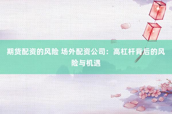 期貨配資的風(fēng)險(xiǎn) 場(chǎng)外配資公司：高杠桿背后的風(fēng)險(xiǎn)與機(jī)遇