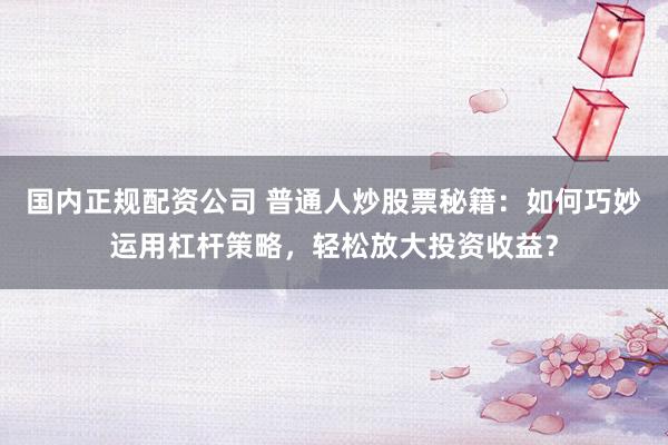 國內(nèi)正規(guī)配資公司 普通人炒股票秘籍：如何巧妙運用杠桿策略，輕松放大投資收益？